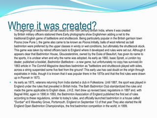 Where it was created?
 The beginnings of badminton can be traced to mid-18th century British India, where it was created
  by British military officers stationed there.Early photographs show Englishmen adding a net to the
  traditional English game of battledore and shuttlecock. Being particularly popular in the British garrison town
  Poona (now Pune ), the game also came to be known as Poona.Initially, balls of wool referred as ball
  badminton were preferred by the upper classes in windy or wet conditions, but ultimately the shuttlecock stuck.
  This game was taken by retired officers back to England where it developed and rules were set out. Although it
  appears clear that Badminton House, Gloucestershire, owned by the Duke of Beaufort, has given its name to
  the sports, it is unclear when and why the name was adopted. As early as 1860, Isaac Spratt, a London toy
  dealer, published a booklet, Badminton Battledore – a new game, but unfortunately no copy has survived.An
  1863 article in The Cornhill Magazine describes badminton as "battledore and shuttlecock played with sides,
  across a string suspended some five feet from the ground“.This early use has cast doubt on the origin through
  expatriates in India, though it is known that it was popular there in the 1870s and that the first rules were drawn
  up in Poonah in 1873.
 As early as 1875, veterans returning from India started a club in Folkestone. Until 1887, the sport was played in
  England under the rules that prevailed in British India. The Bath Badminton Club standardized the rules and
  made the game applicable to English ideas. J.H.E. Hart drew up revised basic regulations in 1887 and, with
  Bagnel Wild, again in 1890.In 1893, the Badminton Association of England published the first set of rules
  according to these regulations, similar to today's rules, and officially launched badminton in a house called
  "Dunbar" at 6 Waverley Grove, Portsmouth, England on September 13 of that year.They also started the All
  England Open Badminton Championships, the first badminton competition in the world, in 1899.
 