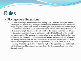 Rules
 Playing court dimensions
   The court is rectangular and divided into halves by a net. Courts are usually marked for
     both singles and doubles play, although badminton rules permit a court to be marked for
     singles only.The doubles court is wider than the singles court, but both are of same length.
     The exception, which often causes confusion to newer players, is that the doubles court has
     a shorter serve-length dimension. The full width of the court is 6.1 metres (20 ft), and
     in singles this width is reduced to 5.18 metres (17 ft). The full length of the court is
     13.4 metres (44 ft). The service courts are marked by a centre line dividing the width
     of the court, by a short service line at a distance of 1.98 metres (6 ft 6 inch) from the
     net, and by the outer side and back boundaries. In doubles, the service court is also
     marked by a long service line, which is 0.76 metres (2 ft 6 inch) from the back
     boundary. The net is 1.55 metres (5 ft 1 inch) high at the edges and 1.524 metres (5 ft)
     high in the centre. The net posts are placed over the doubles sidelines, even when
     singles is played.
 