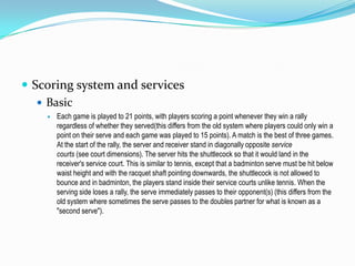  Scoring system and services
    Basic
       Each game is played to 21 points, with players scoring a point whenever they win a rally
        regardless of whether they served(this differs from the old system where players could only win a
        point on their serve and each game was played to 15 points). A match is the best of three games.
        At the start of the rally, the server and receiver stand in diagonally opposite service
        courts (see court dimensions). The server hits the shuttlecock so that it would land in the
        receiver's service court. This is similar to tennis, except that a badminton serve must be hit below
        waist height and with the racquet shaft pointing downwards, the shuttlecock is not allowed to
        bounce and in badminton, the players stand inside their service courts unlike tennis. When the
        serving side loses a rally, the serve immediately passes to their opponent(s) (this differs from the
        old system where sometimes the serve passes to the doubles partner for what is known as a
        "second serve").
 