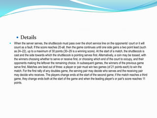 Details
 When the server serves, the shuttlecock must pass over the short service line on the opponents' court or it will
   count as a fault. If the score reaches 20-all, then the game continues until one side gains a two point lead (such
   as 24–22), up to a maximum of 30 points (30–29 is a winning score). At the start of a match, the shuttlecock is
   cast and the side towards which the shuttlecock is pointing serves first. Alternatively, a coin may be tossed, with
   the winners choosing whether to serve or receive first, or choosing which end of the court to occupy, and their
   opponents making the leftover the remaining choice. In subsequent games, the winners of the previous game
   serve first. Matches are best out of three: a player or pair must win two games (of 21 points each) to win the
   match. For the first rally of any doubles game, the serving pair may decide who serves and the receiving pair
   may decide who receives. The players change ends at the start of the second game; if the match reaches a third
   game, they change ends both at the start of the game and when the leading player's or pair's score reaches 11
   points.
 