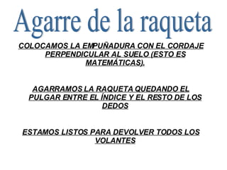 Agarre de la raqueta COLOCAMOS LA EMPUÑADURA CON EL CORDAJE PERPENDICULAR AL SUELO (ESTO ES MATEMÁTICAS). AGARRAMOS LA RAQUETA QUEDANDO EL PULGAR ENTRE EL ÍNDICE Y EL RESTO DE LOS DEDOS ESTAMOS LISTOS PARA DEVOLVER TODOS LOS VOLANTES 