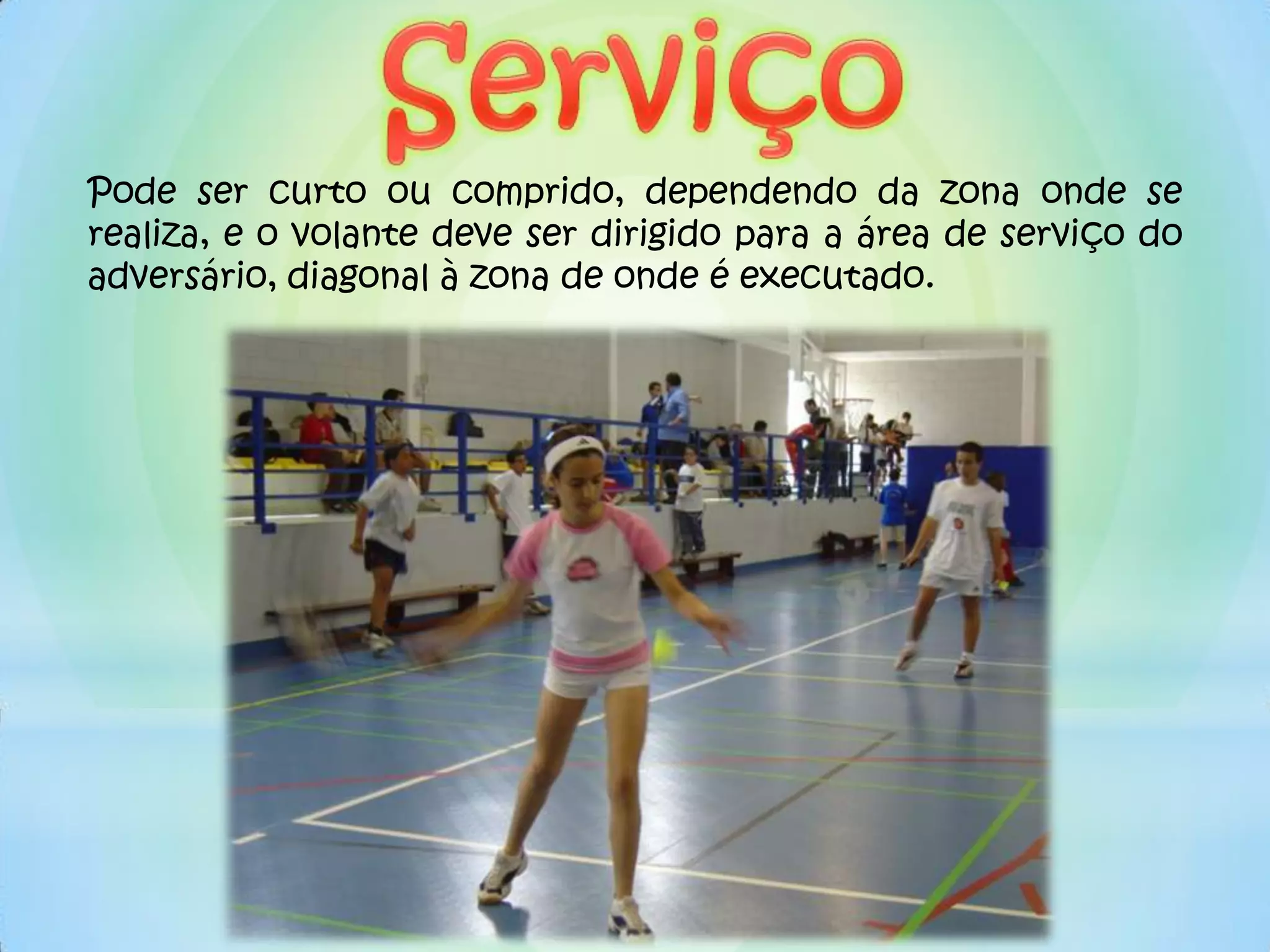 Pode ser curto ou comprido, dependendo da zona onde se
realiza, e o volante deve ser dirigido para a área de serviço do
adversário, diagonal à zona de onde é executado.
 