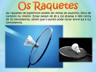 As raquetes de badminton podem ser feitas de alumínio, fibra de
carbono ou titânio. Estas pesam de 85 a 110 gramas e têm cerca
de 70 centímetros, sendo que o punho pode variar entre 8,6 e 9,2
centímetros.
 