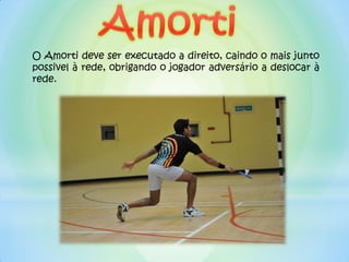 O Amorti deve ser executado a direito, caindo o mais junto
possivel à rede, obrigando o jogador adversário a deslocar à
rede.
 