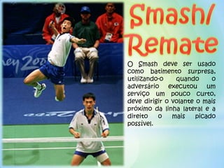 O Smash deve ser usado
como batimento surpresa,
utilizando-o    quando      o
adversário executou um
serviço um pouco curto,
deve dirigir o volante o mais
próximo da linha lateral e a
direito   o    mais    picado
possível.
 