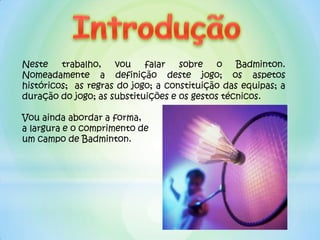 Neste    trabalho,   vou    falar   sobre    o   Badminton.
Nomeadamente a definição deste jogo; os aspetos
históricos; as regras do jogo; a constituição das equipas; a
duração do jogo; as substituições e os gestos técnicos.

Vou ainda abordar a forma,
a largura e o comprimento de
um campo de Badminton.
 