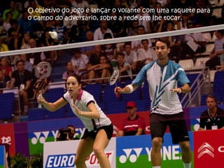 O objetivo do jogo é lançar o volante com uma raquete para
o campo do adversário, sobre a rede sem lhe tocar.
 