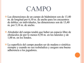 CAMPO Las dimensiones de un campo de bádminton son de 13,40 m. de longitud por 6,10 m. de ancho para los encuentros de dobles; en individuales, las dimensiones son de 13,40 m. por 5,18 m. de ancho. Alrededor del campo tendrá que haber un espacio libre de obstáculos de por lo menos 0,50 m. en los laterales y de 1,00 m. en los fondos. La superficie del campo pueden ser de madera o sintética siempre y cuando no sea resbaladiza y asegure una buena adherencia a los jugadores. 