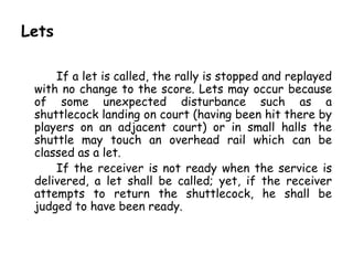 Lets

     If a let is called, the rally is stopped and replayed
 with no change to the score. Lets may occur because
 of some unexpected disturbance such as a
 shuttlecock landing on court (having been hit there by
 players on an adjacent court) or in small halls the
 shuttle may touch an overhead rail which can be
 classed as a let.
     If the receiver is not ready when the service is
 delivered, a let shall be called; yet, if the receiver
 attempts to return the shuttlecock, he shall be
 judged to have been ready.
 