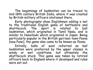 The beginnings of badminton can be traced to
mid-18th century British India, where it was created
by British military officers stationed there.
    Early photographs show Englishmen adding a net
to the traditional English game of battledore and
shuttlecock. The sport is related to ball
badminton, which originated in Tamil Nadu, and is
similar to Hanetsuki which originated in Japan. Being
particularly popular in the British garrison town Poona
(now Pune), the game also came to be known as Poona.
    Initially, balls of wool referred as ball
badminton were preferred by the upper classes in
windy or wet conditions, but ultimately the
shuttlecock stuck. This game was taken by retired
officers back to England where it developed and rules
were set out.
 