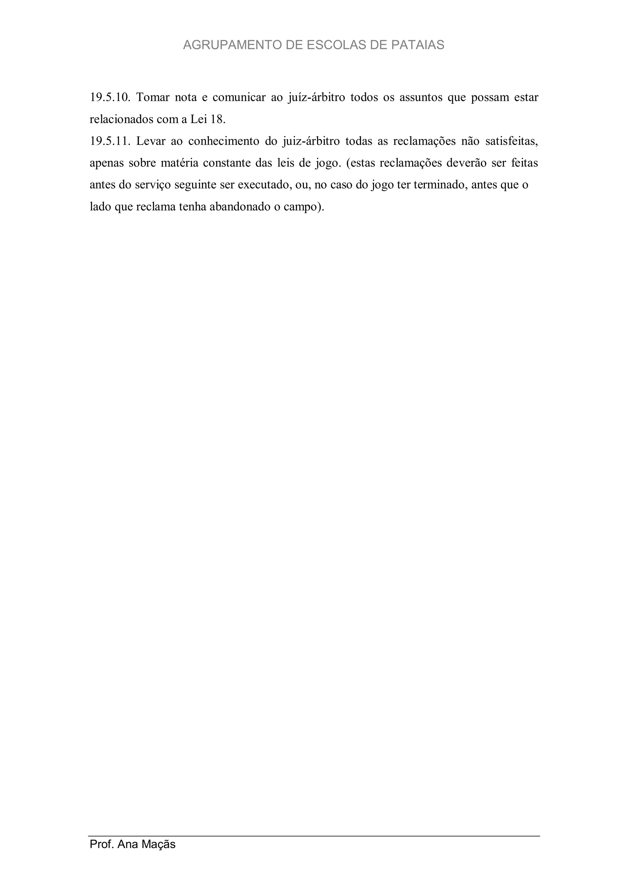AGRUPAMENTO DE ESCOLAS DE PATAIAS

19.5.10. Tomar nota e comunicar ao juíz-árbitro todos os assuntos que possam estar
relacionados com a Lei 18.
19.5.11. Levar ao conhecimento do juiz-árbitro todas as reclamações não satisfeitas,
apenas sobre matéria constante das leis de jogo. (estas reclamações deverão ser feitas
antes do serviço seguinte ser executado, ou, no caso do jogo ter terminado, antes que o
lado que reclama tenha abandonado o campo).

Prof. Ana Maçãs

 