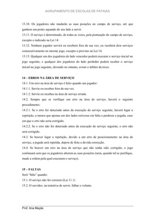 AGRUPAMENTO DE ESCOLAS DE PATAIAS

13.10. Os jogadores não mudarão as suas posições no campo de serviço, até que
ganhem um ponto aquando do seu lado a servir.
13.11. O serviço é determinado, de todas as vezes, pela pontuação do campo de serviço,
excepto o indicado na Lei 14.
13.12. Nenhum jogador servirá ou receberá fora da sua vez, ou receberá dois serviços
consecutivamente no mesmo jogo, excepto o previsto na Lei 14.
13.13. Qualquer um dos jogadores do lado vencedor poderá executar o serviço inicial no
jogo seguinte, e qualquer dos jogadores do lado perdedor poderá receber o serviço
inicial no jogo seguinte, devendo no entanto, avisar o árbitro da troca.
14 – ERROS NA ÁREA DE SERVIÇO
14.1. Um erro na área de serviço é feito quando um jogador:
14.1.1. Serviu ou recebeu fora da sua vez.
14.1.2. Serviu ou recebeu na área de serviço errada.
14.2. Sempre que se verifique um erro na área de serviço, haverá o seguinte
procedimento:
14.2.1. Se o erro for detectado antes da execução do serviço seguinte, haverá lugar a
repetição, a menos que apenas um dos lados estivesse em falta e perdesse a jogada, caso
em que o erro não seria corrigido.
14.2.2. Se o erro não for detectado antes da execução do serviço seguinte, o erro não
será corrigido.
14.3. Se houver lugar a repetição, devido a um erro de posicionamento na área de
serviço, a jogada será repetida, depois de feita a devida correcção.
14.4. Se houver um erro na área de serviço que não tenha sido corrigido, o jogo
continuará sem que os jogadores alterem as suas posições (nem, quando tal se justifique,
mude a ordem pela qual executam o serviço).
15 – FALTAS
Será “falta” quando:
15.1. O serviço não for correcto (Lei 11.1)
15.2. O servidor, na tentativa de servir, falhar o volante.

Prof. Ana Maçãs

 
