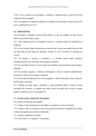 AGRUPAMENTO DE ESCOLAS DE PATAIAS

15.8.4. Toca a raquete de um jogador e continua a trajectória para a parte de trás do
campo do mesmo jogador.
15.9. Um jogador for culpado de flagrantes, repetidas ou persistentes ofensas, de acordo
com o estabelecido na Lei 18.
16 – REPETIÇÕES
Uma repetição é mandada executar pelo árbitro, ou por um jogador (se não houver
árbitro), para interromper o jogo.
16.1. Uma repetição pode ser mandada executar se acontecer algo de inesperado ou
acidental.
16.2. Se um volante, depois de passar por cima da rede, é preso nas malhas desta ou fica
em cima dela, haverá lugar de repetição, excepto se tal se verificar na execução do
serviço.
16.3. Se durante o serviço, o recebedor e o servidor forem ambos punidos,
simultaneamente, com uma falta, haverá lugar a repetição.
16.4. Se o servidor executar o serviço antes do recebedor estar preparado, haverá lugar a
repetição.
16.5. Se, durante a jogada, o volante se desintegrar e a base se separar completamente
do resto do volante, haverá lugar a repetição.
16.6. Se um juíz-de-linha não tiver visto a jogada e o árbitro não puder tomar a decisão,
haverá lugar a repetição.
16.7. Sempre que haja lugar a repetição, o jogo produzido desde o último serviço
executado não contará, e o jogador que então serviu executará novo serviço, excepto
quando o disposto na Lei 14 for aplicável.
17 – O VOLANTE NÃO ESTÁ EM JOGO
Um volante está fora de jogo quando:
17.1. Atinge a rede, ficando preso nas malhas ou suspenso no cimo da mesma
17.2. Atinge a rede ou os postes e inicia uma queda em direcção à superfície do campo,
do lado do jogador que executou o batimento
17.3. Atinge a superfície do campo
17.4. Uma “falta” ou “repetição” é assinalada.

Prof. Ana Maçãs

 