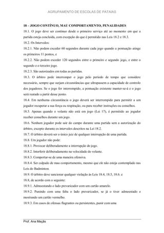 AGRUPAMENTO DE ESCOLAS DE PATAIAS

18 – JOGO CONTÍNUO, MAU COMPORTAMENTO, PENALIDADES
18.1. O jogo deve ser contínuo desde o primeiro serviço até ao momento em que a
partida esteja concluída, com excepção do que é permitido nas Leis 18.2 e 18.3.
18.2. Os Intervalos:
18.2.1. Não podem exceder 60 segundos durante cada jogo quando a pontuação atinge
os primeiros 11 pontos, e
18.2.2. Não podem exceder 120 segundos entre o primeiro e segundo jogo, e entre o
segundo e o terceiro jogo.
18.2.3. São autorizados em todas as partidas.
18.3. O árbitro pode interromper o jogo pelo período de tempo que considere
necessário, sempre que surjam circunstâncias que ultrapassem a capacidade de controlo
dos jogadores. Se o jogo for interrompido, a pontuação existente manter-se-á e o jogo
será reatado a partir desse ponto.
18.4. Em nenhuma circunstância o jogo deverá ser interrompido para permitir a um
jogador recuperar a sua força ou respiração, ou para receber instruções ou conselhos.
18.5. Apenas quando o volante não está em jogo (Lei 17), é permitido ao jogador
receber conselhos durante um jogo.
18.6. Nenhum jogador pode sair do campo durante uma partida sem a autorização do
árbitro, excepto durante os intervalos descritos na Lei 18.2.
18.7. O árbitro deverá ser o único juiz de qualquer interrupção de uma partida.
18.8. Um jogador não pode:
18.8.1. Provocar deliberadamente a interrupção do jogo.
18.8.2. Interferir deliberadamente na velocidade do volante.
18.8.3. Comportar-se de uma maneira ofensiva.
18.8.4. Ser culpado de mau comportamento, mesmo que ele não esteja contemplado nas
Leis do Badminton.
18.9. O árbitro deve sancionar qualquer violação às Leis 18.4, 18.5, 18.6. e
18.8, de acordo com o seguinte:
18.9.1. Admoestando o lado prevaricador com um cartão amarelo.
18.9.2. Punindo com uma falta o lado prevaricador, se já o tiver admoestado e
mostrando um cartão vermelho.
18.9.3. Em casos de ofensas flagrantes ou persistentes, punir com uma

Prof. Ana Maçãs

 