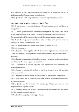 AGRUPAMENTO DE ESCOLAS DE PATAIAS

falta o lado prevaricador e comunicando-o, imediatamente, ao juiz-árbitro, que terá o
poder de o desclassificar mostrando um cartão preto.
18.10. Quando não exista um juiz-árbitro, o árbitro terá o poder de desclassificar.
19 – ÁRBITROS, AUXILIARES E RECLAMAÇÕES
19.1. O juiz-árbitro é o responsável máximo pelo torneio ou evento, do qual faz parte
uma partida.
19.2. O árbitro, quando nomeado, é responsável pela partida, pelo campo e por toda a
área restrita circundante desse campo. O árbitro é responsável perante o juiz-árbitro.
Na ausência de juiz-árbitro, o árbitro é responsável perante o delegado responsável.
19.3. O juiz-de-serviço deverá assinalar as faltas cometidas pelo servidor durante a
execução do serviço, caso sucedam (Lei 11).
19.4. Um juíz-de-linha deverá indicar se um volante é “dentro” ou “fora”.
19.5. Um árbitro deve:
19.5.1. Respeitar e fazer respeitar as leis do badminton e, especialmente, assinalar uma
“falta” ou “repetição” se qualquer delas ocorrer, sem atender aos protestos feitos pelos
jogadores.
19.5.2. Decidir sobre qualquer reclamação respeitante a um ponto em discussão, desde
que feita antes do serviço seguinte ser executado.
19.5.3. Assegurar-se de que os jogadores e os espectadores estão informados do
desenrolar da partida.
19.5.4. Nomear ou substituir juíz-de-linha ou juíz-de-serviço, após tal ter sido acordado
com o juiz-árbitro.
19.5.5. Respeitar as decisões do juíz-de-serviço sobre os pontos da sua competência.
19.5.6. Alterar a decisão de um juíz-de-linha, caso verifique inequivocamente que este
errou na sua decisão.
19.5.7. Quando não for nomeado outro auxiliar, providenciar para que as suas
responsabilidades sejam executadas.
19.5.8. Quando o seu auxiliar não tiver visto uma jogada, tome uma decisão, no caso de
ter visto a jogada, ou mandá-la repetir.
19.5.9. Decidir sobre qualquer interrupção de jogo.

Prof. Ana Maçãs

 