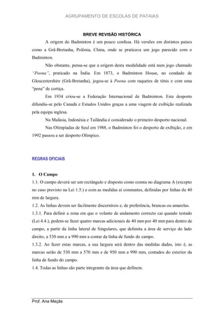 AGRUPAMENTO DE ESCOLAS DE PATAIAS

BREVE REVISÃO HISTÓRICA

A origem do Badminton é um pouco confusa. Há versões em distintos países
como a Grã-Bretanha, Polónia, China, onde se praticava um jogo parecido com o
Badminton.
Não obstante, pensa-se que a origem desta modalidade está num jogo chamado
“Poona”, praticado na Índia. Em 1873, o Badminton House, no condado de
Gloucestershire (Grã-Bretanha), jogou-se à Poona com raquetes de ténis e com uma
“pena” de cortiça.
Em 1934 criou-se a Federação Internacional de Badminton. Este desporto
difundiu-se pelo Canadá e Estados Unidos graças a uma viagem de exibição realizada
pela equipa inglesa.
Na Malásia, Indonésia e Tailândia é considerado o primeiro desporto nacional.
Nas Olimpíadas de Seul em 1988, o Badminton foi o desporto de exibição, e em
1992 passou a ser desporto Olímpico.

REGRAS OFICIAIS

1. O Campo
1.1. O campo deverá ser um rectângulo e disposto como consta no diagrama A (excepto
no caso previsto na Lei 1.5.) e com as medidas aí constantes, definidas por linhas de 40
mm de largura.
1.2. As linhas devem ser facilmente discerníreis e, de preferência, brancas ou amarelas.
1.3.1. Para definir a zona em que o volante de andamento correcto cai quando testado
(Lei 4.4.), podem-se fazer quatro marcas adicionais de 40 mm por 40 mm para dentro de
campo, a partir da linha lateral de Singulares, que delimita a área de serviço do lado
direito, a 530 mm e a 990 mm a contar da linha de fundo do campo.
1.3.2. Ao fazer estas marcas, a sua largura será dentro das medidas dadas, isto é, as
marcas serão de 530 mm a 570 mm e de 950 mm a 990 mm, contados do exterior da
linha de fundo do campo.
1.4. Todas as linhas são parte integrante da área que definem.

Prof. Ana Maçãs

 