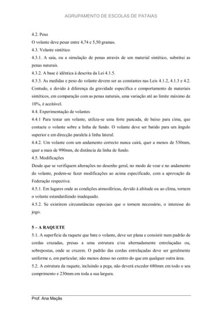 AGRUPAMENTO DE ESCOLAS DE PATAIAS

4.2. Peso
O volante deve pesar entre 4,74 e 5,50 gramas.
4.3. Volante sintético
4.3.1. A saia, ou a simulação de penas através de um material sintético, substitui as
penas naturais.
4.3.2. A base é idêntica à descrita da Lei 4.1.5.
4.3.3. As medidas e peso do volante devem ser as constantes nas Leis 4.1.2, 4.1.3 e 4.2.
Contudo, e devido à diferença da gravidade específica e comportamento de materiais
sintéticos, em comparação com as penas naturais, uma variação até ao limite máximo de
10%, é aceitável.
4.4. Experimentação de volantes
4.4.1 Para testar um volante, utiliza-se uma forte pancada, de baixo para cima, que
contacte o volante sobre a linha de fundo. O volante deve ser batido para um ângulo
superior e em direcção paralela à linha lateral.
4.4.2. Um volante com um andamento correcto nunca cairá, quer a menos de 530mm,
quer a mais de 990mm, de distância da linha de fundo.
4.5. Modificações
Desde que se verifiquem alterações no desenho geral, no modo de voar e no andamento
do volante, podem-se fazer modificações ao acima especificado, com a aprovação da
Federação respectiva:
4.5.1. Em lugares onde as condições atmosféricas, devido à altitude ou ao clima, tornem
o volante estandardizado inadequado.
4.5.2. Se existirem circunstâncias especiais que o tornem necessário, o interesse do
jogo.
5 – A RAQUETE
5.1. A superfície da raquete que bate o volante, deve ser plana e consistir num padrão de
cordas cruzadas, presas a uma estrutura e/ou alternadamente entrelaçadas ou,
sobrepostas, onde se cruzem. O padrão das cordas entrelaçadas deve ser geralmente
uniforme e, em particular, não menos denso no centro do que em qualquer outra área.
5.2. A estrutura da raquete, incluindo a pega, não deverá exceder 680mm em todo o seu
comprimento e 230mm em toda a sua largura.

Prof. Ana Maçãs

 
