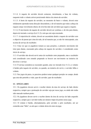 AGRUPAMENTO DE ESCOLAS DE PATAIAS

11.1.4. A raquete do servidor deverá contactar, inicialmente, a base do volante,
enquanto todo o volante estiver posicionado abaixo da cintura do servidor.
11.1.5. A haste da raquete do servidor, no momento de bater o volante, deverá estar
nitidamente apontada numa direcção descendente, e de tal maneira que toda a cabeça da
raquete esteja visivelmente abaixo do nível da mão (do servidor) que segura a raquete.
11.1.6. O movimento da raquete do servidor deverá ser contínuo, e de trás para diante,
depois de iniciado o serviço (Lei 11.2) e até que este seja executado.
11.1.7. A trajectória do volante, deverá ser ascendente desde a raquete do servidor com
o objectivo de passar por cima da rede, de tal maneira que, se não for interceptado, caia
na área de serviço do recebedor.
11.2. Uma vez que os jogadores tomem as suas posições, o primeiro movimento (de
trás) para diante, executado pela cabeça da raquete do servidor, é considerado como
início do serviço.
11.3. O servidor não deverá servir antes do recebedor estar preparado, mas o recebedor
será considerado com estando preparado se houver um movimento na tentativa de
devolver o serviço.
11.4. O serviço considera-se executado quando, uma vez iniciado (Lei 11.2.), o volante
é batido pela raquete do servidor, ou quando, na tentativa de servir, o servidor falha o
volante.
11.5. Nos jogos de pares, os parceiros podem tomar qualquer posição no campo, desde
que esta não perturbe a visão, quer do servidor, quer do recebedor.
12 – SINGULARES
12.1. Os jogadores devem servir e receber dentro da área de serviço do lado direito
respectiva, sempre que a pontuação do servidor seja par nesse jogo, ou ainda não tenha
sido marcado nenhum ponto.
12.2. Os jogadores devem servir e receber dentro da área de serviço do lado esquerdo
respectivo, sempre que o servidor tenha um número ímpar de pontos nesse jogo.
12.3. O volante é batido, alternadamente, pelo servidor e pelo recebedor, até ser
cometida uma “falta”, ou até que o volante deixe de estar em jogo.

Prof. Ana Maçãs

 