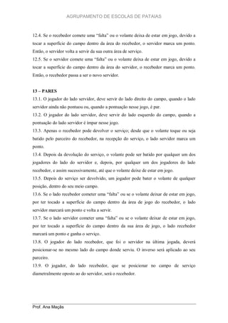 AGRUPAMENTO DE ESCOLAS DE PATAIAS

12.4. Se o recebedor comete uma “falta” ou o volante deixa de estar em jogo, devido a
tocar a superfície do campo dentro da área do recebedor, o servidor marca um ponto.
Então, o servidor volta a servir da sua outra área de serviço.
12.5. Se o servidor comete uma “falta” ou o volante deixa de estar em jogo, devido a
tocar a superfície do campo dentro da área do servidor, o recebedor marca um ponto.
Então, o recebedor passa a ser o novo servidor.
13 – PARES
13.1. O jogador do lado servidor, deve servir do lado direito do campo, quando o lado
servidor ainda não pontuou ou, quando a pontuação nesse jogo, é par.
13.2. O jogador do lado servidor, deve servir do lado esquerdo do campo, quando a
pontuação do lado servidor é ímpar nesse jogo.
13.3. Apenas o recebedor pode devolver o serviço; desde que o volante toque ou seja
batido pelo parceiro do recebedor, na recepção do serviço, o lado servidor marca um
ponto.
13.4. Depois da devolução do serviço, o volante pode ser batido por qualquer um dos
jogadores do lado do servidor e, depois, por qualquer um dos jogadores do lado
recebedor, e assim sucessivamente, até que o volante deixe de estar em jogo.
13.5. Depois do serviço ser devolvido, um jogador pode bater o volante de qualquer
posição, dentro do seu meio campo.
13.6. Se o lado recebedor cometer uma “falta” ou se o volante deixar de estar em jogo,
por ter tocado a superfície do campo dentro da área de jogo do recebedor, o lado
servidor marcará um ponto e volta a servir.
13.7. Se o lado servidor cometer uma “falta” ou se o volante deixar de estar em jogo,
por ter tocado a superfície do campo dentro da sua área de jogo, o lado recebedor
marcará um ponto e ganha o serviço.
13.8. O jogador do lado recebedor, que foi o servidor na última jogada, deverá
posicionar-se no mesmo lado do campo donde serviu. O inverso será aplicado ao seu
parceiro.
13.9. O jogador, do lado recebedor, que se posicionar no campo de serviço
diametralmente oposto ao do servidor, será o recebedor.

Prof. Ana Maçãs

 