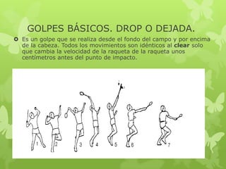 GOLPES BÁSICOS. DROP O DEJADA.
 Es un golpe que se realiza desde el fondo del campo y por encima
de la cabeza. Todos los movimientos son idénticos al clear solo
que cambia la velocidad de la raqueta de la raqueta unos
centímetros antes del punto de impacto.
 