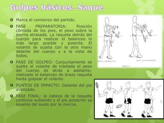  Marca el comienzo del partido.
 FASE PREPARATORIA: Posición
cómoda de los pies, el peso sobre la
pierna atrasada. La raqueta detrás del
cuerpo para realizar el balanceo lo
más largo posible y potente. El
volante se sujeta con la otra mano
delante del cuerpo y a la vista de
todos.
 FASE DE GOLPEO: Conjuntamente se
suelta el volante de traslada el peso
del cuerpo de atrás a adelante;
realizado el balanceo de brazo raqueta
hasta golpear el volante.
 PUNTOS DE IMPACTO: Delante del pie
avanzado.
 FASE FINAL: la cabeza de la raqueta
continúa subiendo y el pie posterior se
levante del suelo por la inercia.
 