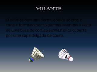 O volante tem uma forma cónica aberta: o
cone é formado por 16 plumas inseridas à volta
de uma base de cortiça semiesférica coberta
por uma capa delgada de couro.

 