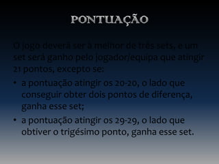O jogo deverá ser à melhor de três sets, e um
set será ganho pelo jogador/equipa que atingir
21 pontos, excepto se:
• a pontuação atingir os 20-20, o lado que
conseguir obter dois pontos de diferença,
ganha esse set;
• a pontuação atingir os 29-29, o lado que
obtiver o trigésimo ponto, ganha esse set.

 