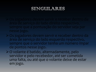  Os jogadores devem servir e receber dentro da
área de serviço do lado direito respectivo,
sempre que a pontuação do servidor seja par
nesse jogo.
 Os jogadores devem servir e receber dentro da
área de serviço do lado esquerdo respectivo,
sempre que o servidor tenha um número ímpar
de pontos nesse jogo.
 O volante é batido, alternadamente, pelo
servidor e pelo recebedor, até ser cometida
uma falta, ou até que o volante deixe de estar
em jogo.

 