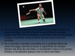  Se o recebedor comete uma falta ou o volante deixa de
estar em jogo, devido a tocar a superfície do campo
dentro da área do recebedor, o servidor marca um ponto.
Então, o servidor volta a servir da sua outra área de
serviço.
 Se o servidor comete uma falta ou o volante deixa de
estar em jogo, devido a tocar a superfície do campo
dentro da área do servidor, o recebedor marca um ponto.
Então, o recebedor passa a ser o novo servidor.

 