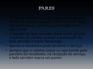 • O jogador do lado servidor, deve servir do lado
direito do campo, quando o lado servidor ainda
não pontuou ou, quando a pontuação nesse
jogo, é par.
• O jogador do lado servidor, deve servir do lado
esquerdo do campo, quando a pontuação do
lado servidor é ímpar nesse jogo.
• Apenas o recebedor pode devolver o serviço.
• Sempre que o volante toque ou seja batido pelo
parceiro do recebedor, na recepção do serviço,
o lado servidor marca um ponto.

 