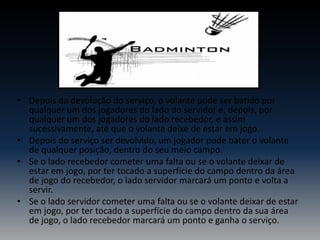 • Depois da devolução do serviço, o volante pode ser batido por
qualquer um dos jogadores do lado do servidor e, depois, por
qualquer um dos jogadores do lado recebedor, e assim
sucessivamente, até que o volante deixe de estar em jogo.
• Depois do serviço ser devolvido, um jogador pode bater o volante
de qualquer posição, dentro do seu meio campo.
• Se o lado recebedor cometer uma falta ou se o volante deixar de
estar em jogo, por ter tocado a superfície do campo dentro da área
de jogo do recebedor, o lado servidor marcará um ponto e volta a
servir.
• Se o lado servidor cometer uma falta ou se o volante deixar de estar
em jogo, por ter tocado a superfície do campo dentro da sua área
de jogo, o lado recebedor marcará um ponto e ganha o serviço.

 