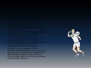 •

•

•
•
•
•

O jogador do lado recebedor, que foi o
servidor na última jogada, deverá posicionarse no mesmo lado do campo donde serviu. O
inverso será aplicado ao seu parceiro.
O jogador, do lado recebedor, que se
posicionar no campo de serviço
transversalmente oposto ao do servidor,
será o recebedor.
Os jogadores não mudarão as suas posições
no campo de serviço, até que ganhem um
ponto aquando do seu lado a servir.
O serviço é determinado, de todas as vezes,
pela pontuação do campo de serviço.
Nenhum jogador servirá ou receberá fora da
sua vez, ou receberá dois serviços
consecutivamente no mesmo jogo.
Qualquer um dos jogadores do lado
vencedor poderá executar o serviço inicial no
jogo seguinte, e qualquer dos jogadores do
lado perdedor poderá receber o serviço
inicial no jogo seguinte, devendo no entanto,
avisar o árbitro da troca.

 