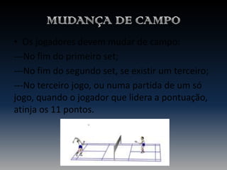 • Os jogadores devem mudar de campo:
---No fim do primeiro set;
---No fim do segundo set, se existir um terceiro;
---No terceiro jogo, ou numa partida de um só
jogo, quando o jogador que lidera a pontuação,
atinja os 11 pontos.

 