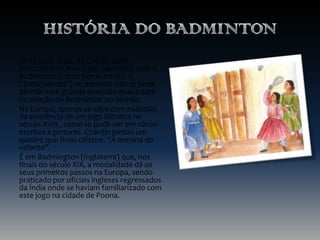 Já há 2000 anos, na Grécia, eram
praticados muitos jogos parecidos com o
Badminton (como por exemplo, o
“Didschiandsi”) no entando não se pode
afirmar com grande exatidão qual a data
da criação do Badminton no Mundo.
Na Europa, apenas se sabe com exatidão
da existência de um jogo idêntico no
século XVIII , como se pode ver em vários
escritos e pinturas. Chardin pintou um
quadro que ficou célebre: “A menina do
volante”.
É em Badmington (Inglaterra) que, nos
finais do século XIX, a modalidade dá os
seus primeiros passos na Europa, sendo
praticado por oficiais ingleses regressados
da Índia onde se haviam familiarizado com
este jogo na cidade de Poona.

 