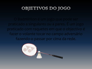 O Badminton é um jogo que pode ser
praticado a singulares ou a pares. É um jogo
praticado com raquetes em que o objectivo é
fazer o volante tocar no campo adversário
fazendo-o passar por cima da rede.

 