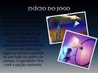 Antes do início do jogo,
o árbito realiza o sorteio
entre os adversários,
por exemplo, com o
método “moeda ao ar”.
O vencedor deste
sorteio pode então
escolher entre servir ou
receber em primeiro
lugar ou iniciar a partida
de um lado ou outro do
campo. O perdedor fica
com a opção restante.

 