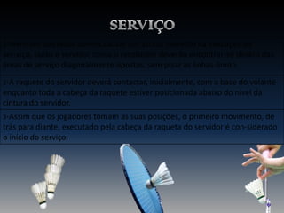 1-Nenhum dos lados deverá causar um atraso indevido na execução do
ser-viço, tanto o servidor como o recebedor deverão encontrar-se dentro das
áreas de serviço diagonalmente opostas, sem pisar as linhas-limite.
2-A raquete do servidor deverá contactar, inicialmente, com a base do volante

enquanto toda a cabeça da raquete estiver posicionada abaixo do nível da
cintura do servidor.
3-Assim que os jogadores tomam as suas posições, o primeiro movimento, de

trás para diante, executado pela cabeça da raqueta do servidor é con-siderado
o início do serviço.

 