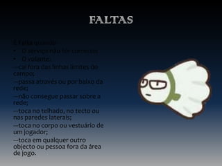 É Falta quando:
• O serviço não for correcto;
• O volante:
---cai fora das linhas limites do
campo;
---passa através ou por baixo da
rede;
---não consegue passar sobre a
rede;
---toca no telhado, no tecto ou
nas paredes laterais;
---toca no corpo ou vestuário de
um jogador;
---toca em qualquer outro
objecto ou pessoa fora da área
de jogo.

 
