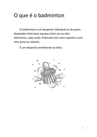 3
O que é o badminton
O badminton é um desporto individual ou de pares,
disputado entre duas equipas (com um ou dois
elementos, cada uma). Praticado com uma raquete e com
uma pena ou volante.
É um desporto semelhante ao ténis.
 