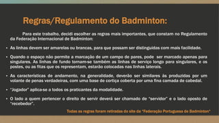 Regras/Regulamento do Badminton:
Para este trabalho, decidi escolher as regras mais importantes, que constam no Regulamento
da Federação Internacional de Badminton:
▪ As linhas devem ser amarelas ou brancas, para que possam ser distinguidas com mais facilidade.
▪ Quando o espaço não permite a marcação de um campo de pares, pode ser marcado apenas para
singulares. As linhas de fundo tornam-se também as linhas de serviço longo para singulares, e os
postes, ou as fitas que os representam, estarão colocadas nas linhas laterais.
▪ As características de andamento, na generalidade, deverão ser similares às produzidas por um
volante de penas verdadeiras, com uma base de cortiça coberta por uma fina camada de cabedal.
▪ “Jogador” aplica-se a todos os praticantes da modalidade.
▪ O lado a quem pertencer o direito de servir deverá ser chamado de “servidor” e o lado oposto de
“recebedor”.
Todas as regras foram retiradas do site da “Federação Portuguesa de Badminton“
 