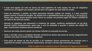 ▪ O jogo será jogado (no caso de pares) por dois jogadores de cada equipa. No caso de singulares
(apenas por um jogador por equipa), deverá estar um jogador de cada lado do campo.
▪ Antes de começar a partida, os lados oponentes deverão realizar um sorteio, e o lado vencedor
poderá exercer o direito de escolha, de acordo com o estabelecido tanto na Lei 8.1.1. e na Lei 8.1.2..
Nesse caso, estes devem escolher entre: Servir ou receber um primeiro lugar; Ou iniciar a partida de
um lado ou do outro do campo.
▪ Quando os jogadores não efetuarem a mudança de campo, conforme estabelecido na Lei 10.1.
deverão fazê-lo imediatamente, assim que o erro for detetado e quando o volante não esteja em
jogo. A pontuação existente deverá manter-se.
▪ Nenhum dos lados deverá causar um atraso indevido na execução do serviço.
▪ Tanto o servidor como o recebedor deverão encontrar-se dentro das áreas de serviço diagonalmente
opostas, sem pisar as linhas limites respetivas.
▪ Uma parte de ambos os pés do servidor e do recebedor devem permanecer em contacto com a
superfície do campo, numa posição estacionária, até que o serviço seja executado (Lei 11.4).
Todas as regras foram retiradas do site da “Federação Portuguesa de Badminton“
 