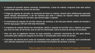 ▪ A raquete do servidor deverá contactar, inicialmente, a base do volante, enquanto todo este estiver
posicionado abaixo da cintura do servidor.
▪ A Pega da raquete do servidor, no momento de bater no volante, deverá estar nitidamente apontada
numa direção descendente, e de tal maneira que toda a cabeça da raquete esteja visivelmente
abaixo do nível da mão do servidor, que deverá segur a raquete.
▪ O movimento da raquete do servidor deverá ser contínuo, e de trás para diante, depois de iniciado o
serviço (Lei 11.2) e até que este seja executado.
▪ A trajetória do volante deverá ser ascendente, desde a raquete do servidor com o objetivo de passar
por cima da rede, de tal forma, que se não for intercetado, cairia na área de serviço do recebedor.
▪ Uma vez que os jogadores tomem as suas posições, o primeiro movimento de trás para diante,
executado pela cabeça da raquete do servidor, é considerado como início do serviço.
▪ O servidor não deverá servir antes do recebedor estar preparado, mas o recebedor será considerado
com estando preparado se houver um movimento na tentativa de devolver o serviço.
Todas as regras foram retiradas do site da “Federação Portuguesa de Badminton“
 