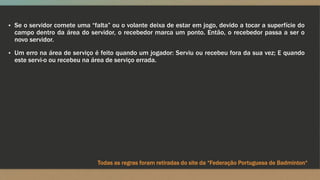▪ Se o servidor comete uma “falta” ou o volante deixa de estar em jogo, devido a tocar a superfície do
campo dentro da área do servidor, o recebedor marca um ponto. Então, o recebedor passa a ser o
novo servidor.
▪ Um erro na área de serviço é feito quando um jogador: Serviu ou recebeu fora da sua vez; E quando
este servi-o ou recebeu na área de serviço errada.
Todas as regras foram retiradas do site da “Federação Portuguesa de Badminton“
 