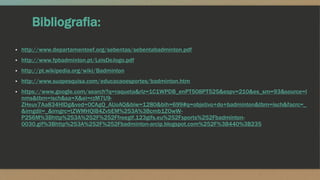 Bibliografia:
▪ http://www.departamentoef.org/sebentas/sebentabadminton.pdf
▪ http://www.fpbadminton.pt/LeisDeJogo.pdf
▪ http://pt.wikipedia.org/wiki/Badminton
▪ http://www.suapesquisa.com/educacaoesportes/badminton.htm
▪ https://www.google.com/search?q=raqueta&rlz=1C1WPDB_enPT508PT525&espv=210&es_sm=93&source=l
nms&tbm=isch&sa=X&ei=rzM7U9-
ZHeuv7Aa834HIDg&ved=0CAgQ_AUoAQ&biw=1280&bih=699#q=objetivo+do+badminton&tbm=isch&facrc=_
&imgdii=_&imgrc=tZWMHQIB4ZvbEM%253A%3Bcmb1ZOwW-
P2S6M%3Bhttp%253A%252F%252Ffreegif.123gifs.eu%252Fsports%252Fbadminton-
0030.gif%3Bhttp%253A%252F%252Fbadminton-arcip.blogspot.com%252F%3B440%3B235
 