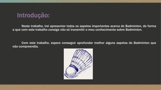 Introdução:
Neste trabalho, irei apresentar todos os aspetos importantes acerca do Badminton, de forma
a que com este trabalho consiga não só transmitir o meu conhecimento sobre Badminton.
Com este trabalho, espero conseguir aprofundar melhor alguns aspetos do Badminton que
não compreendia.
 