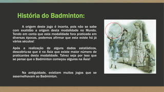 História do Badminton:
A origem deste jogo é incerta, pois não se sabe
com exatidão a origem desta modalidade no Mundo.
Tendo em conta que esta modalidade fora praticada em
diversas épocas, podemos afirmar que esta existe há já
vários séculos!
Após a realização de alguns dados estatísticos,
descobriu-se que é na Ásia que existe maior número de
praticantes desta modalidade. Talvez seja por isso que
se pense que o Badminton começou algures na Ásia!
Na antiguidade, existiam muitos jogos que se
assemelhavam ao Badminton.
 