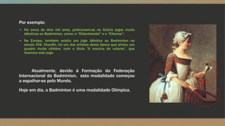 Por exemplo:
▪ Há cerca de dois mil anos, praticavam-se na Grécia jogos muito
idênticos ao Badminton, como: o “Didschiandsi” e o “Cibanos”;
▪ Na Europa, também existiu um jogo idêntico ao Badminton no
século XVII. Chardin, foi um dos artistas desta época que pintou um
quadro muito célebre, com o título “A menina do volante”, que
ilustrava este jogo.
Atualmente, devido à Formação da Federação
Internacional do Badminton, esta modalidade começou
a espalhar-se pelo Mundo.
Hoje em dia, o Badminton é uma modalidade Olímpica.
 