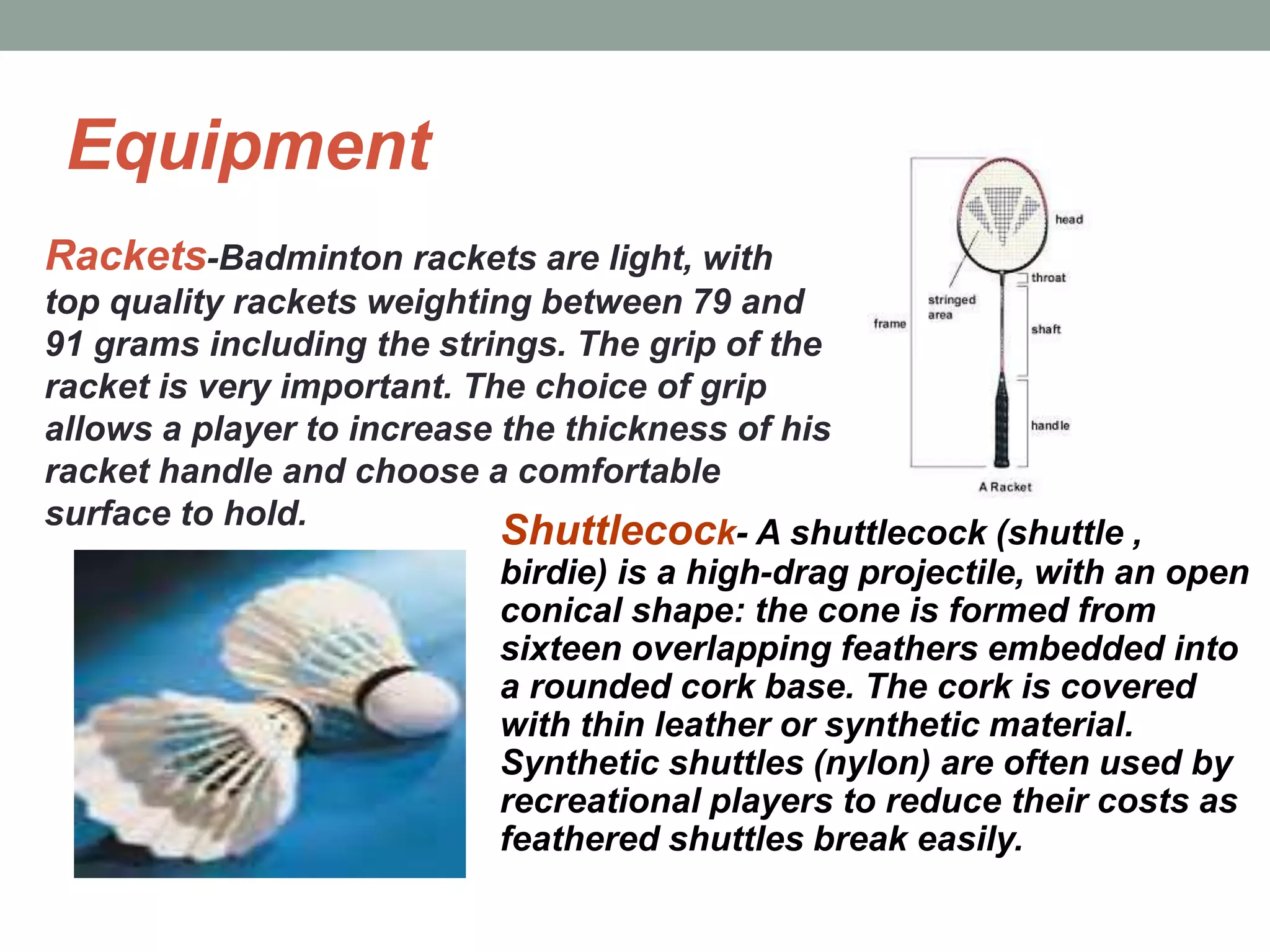 Equipment
Rackets-Badminton rackets are light, with
top quality rackets weighting between 79 and
91 grams including the strings. The grip of the
racket is very important. The choice of grip
allows a player to increase the thickness of his
racket handle and choose a comfortable
surface to hold.
Shuttlecock- A shuttlecock (shuttle ,
birdie) is a high-drag projectile, with an open
conical shape: the cone is formed from
sixteen overlapping feathers embedded into
a rounded cork base. The cork is covered
with thin leather or synthetic material.
Synthetic shuttles (nylon) are often used by
recreational players to reduce their costs as
feathered shuttles break easily.
 