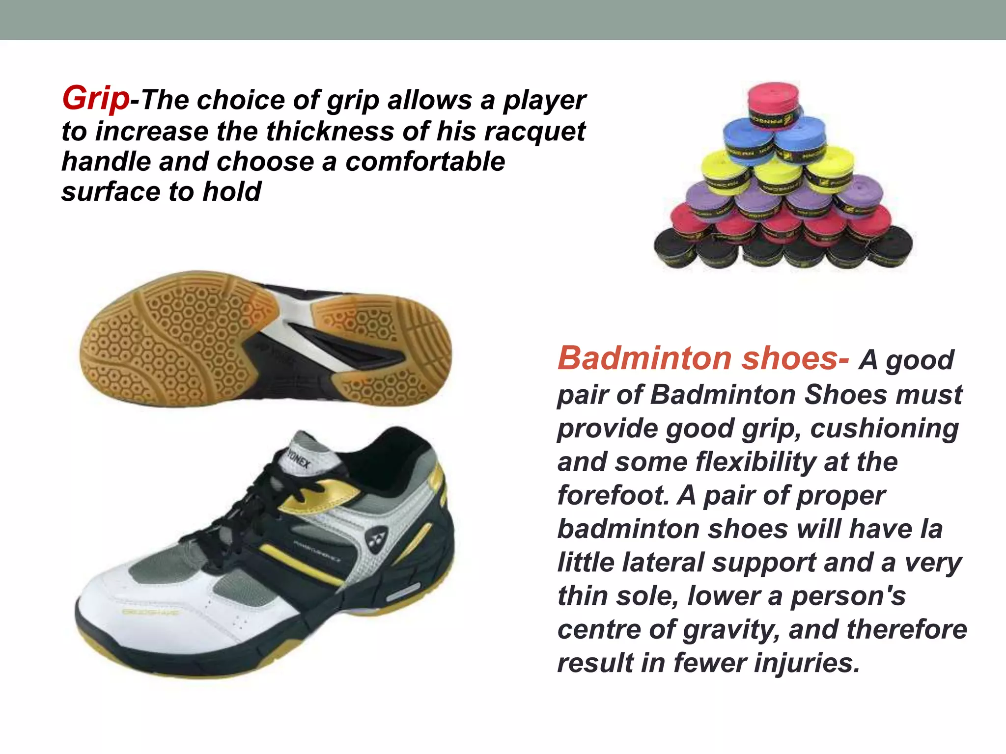 Badminton shoes- A good
pair of Badminton Shoes must
provide good grip, cushioning
and some flexibility at the
forefoot. A pair of proper
badminton shoes will have la
little lateral support and a very
thin sole, lower a person's
centre of gravity, and therefore
result in fewer injuries.
Grip-The choice of grip allows a player
to increase the thickness of his racquet
handle and choose a comfortable
surface to hold
 