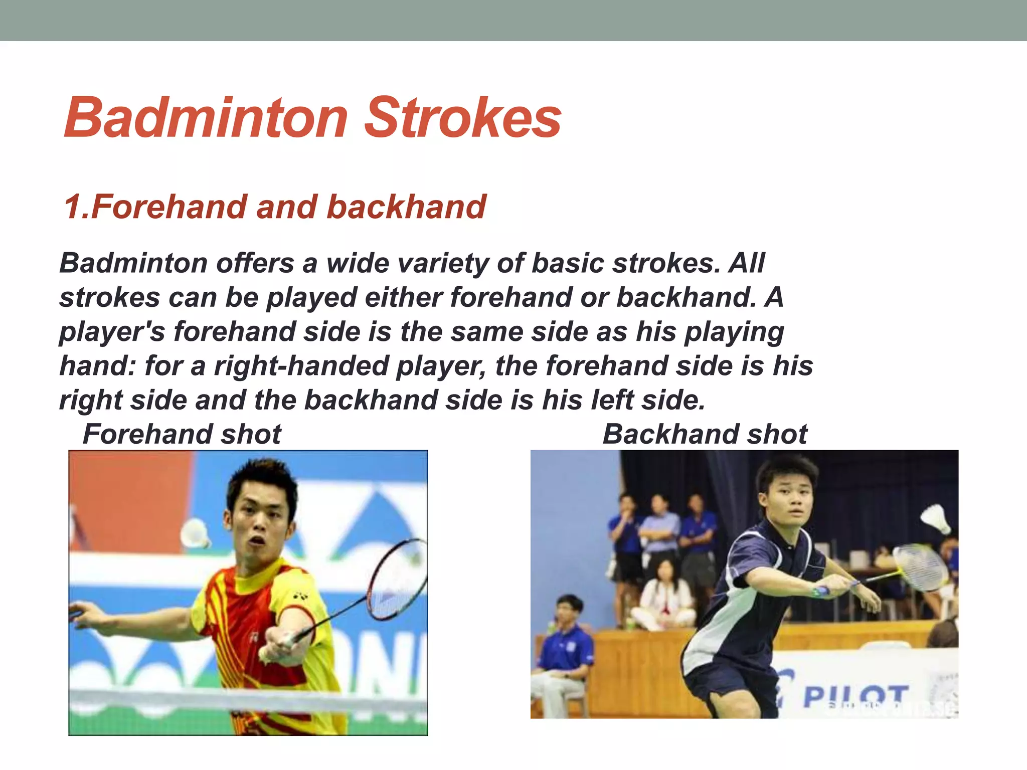 Badminton Strokes
1.Forehand and backhand
Badminton offers a wide variety of basic strokes. All
strokes can be played either forehand or backhand. A
player's forehand side is the same side as his playing
hand: for a right-handed player, the forehand side is his
right side and the backhand side is his left side.
Forehand shot Backhand shot
 